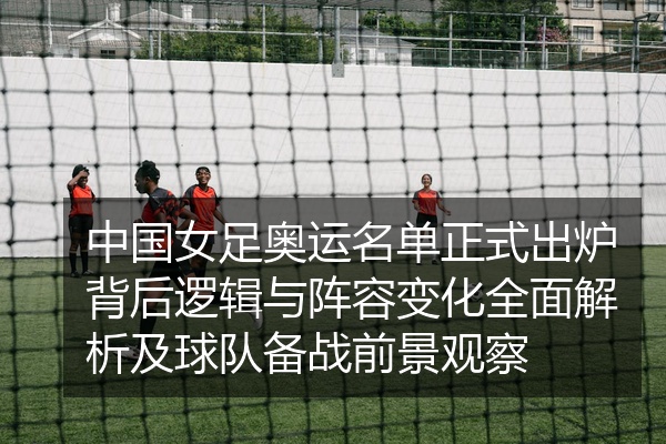 中国女足奥运名单正式出炉背后逻辑与阵容变化全面解析及球队备战前景观察