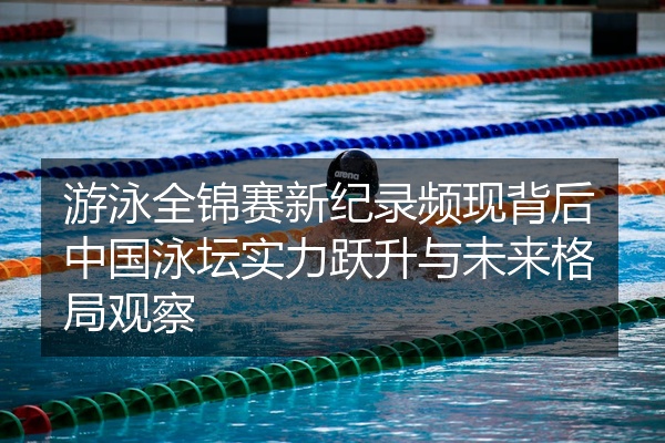 游泳全锦赛新纪录频现背后中国泳坛实力跃升与未来格局观察