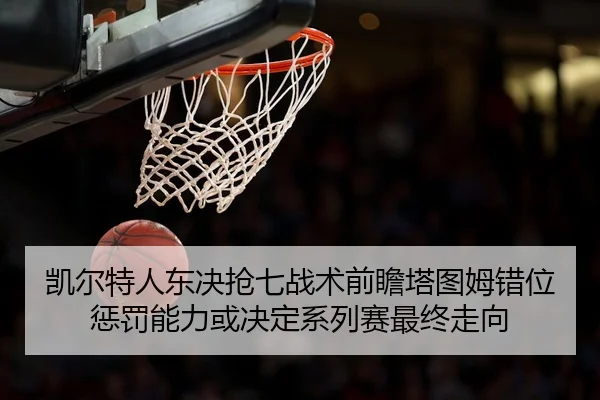 凯尔特人东决抢七战术前瞻塔图姆错位惩罚能力或决定系列赛最终走向