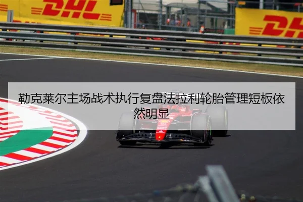 勒克莱尔主场战术执行复盘法拉利轮胎管理短板依然明显